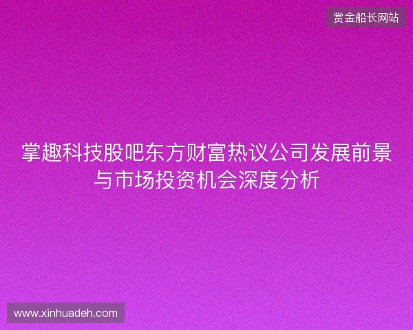 掌趣科技股吧东方财富热议公司发展前景与市场投资机会深度分析 掌趣科技股吧东方财富热议公司发展前景与市场投资机会深度分析