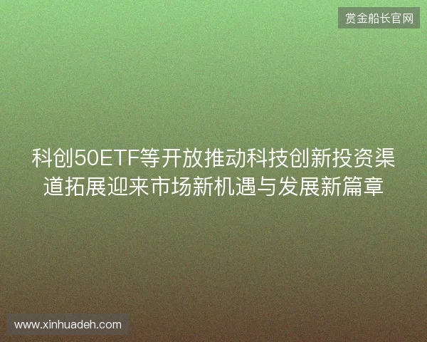 科创50ETF等开放推动科技创新投资渠道拓展迎来市场新机遇与发展新篇章 科创50ETF等开放推动科技创新投资渠道拓展迎来市场新机遇与发展新篇章